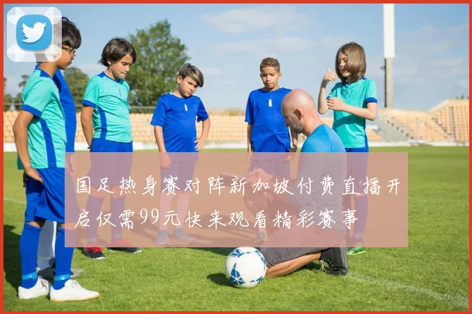 国足热身赛对阵新加坡付费直播开启仅需99元快来观看精彩赛事
