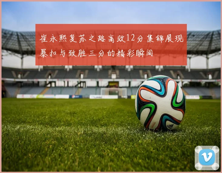 崔永熙复苏之路高效12分集锦展现暴扣与致胜三分的精彩瞬间