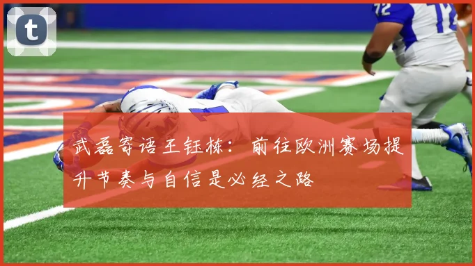 武磊寄语王钰栋：前往欧洲赛场提升节奏与自信是必经之路