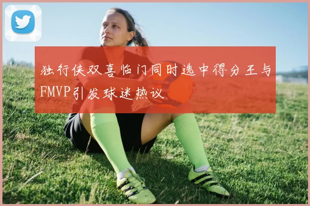 独行侠双喜临门同时选中得分王与FMVP引发球迷热议