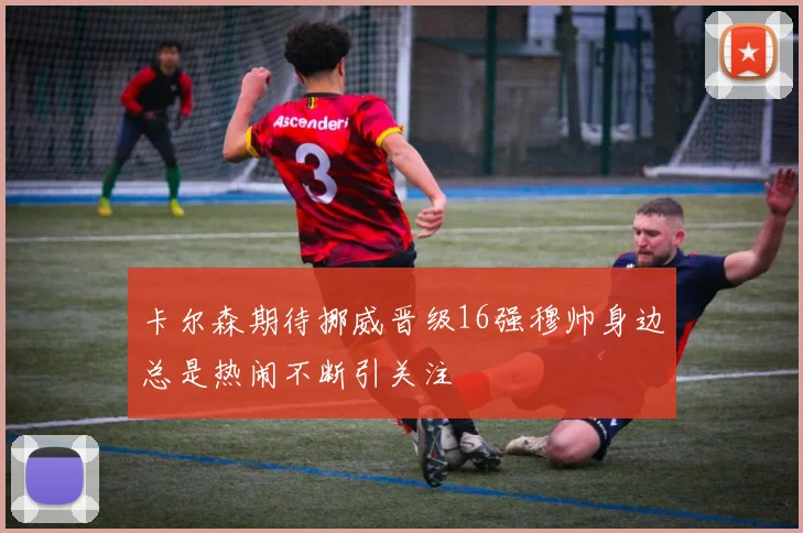 卡尔森期待挪威晋级16强穆帅身边总是热闹不断引关注