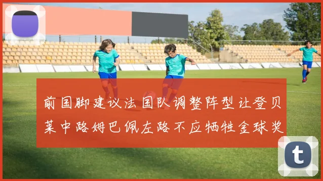 前国脚建议法国队调整阵型让登贝莱中路姆巴佩左路不应牺牲金球奖得主