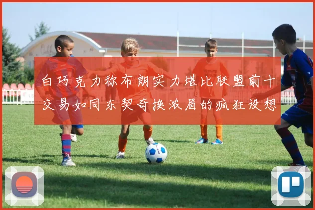 白巧克力称布朗实力堪比联盟前十交易如同东契奇换浓眉的疯狂设想