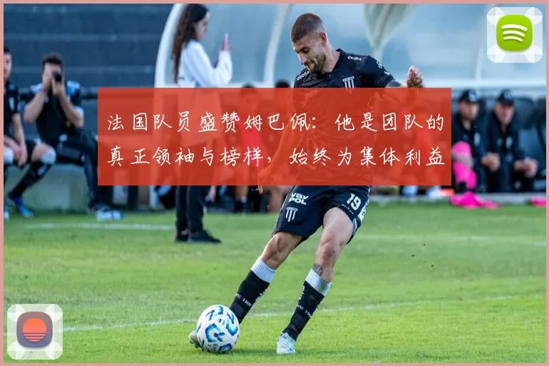 法国队员盛赞姆巴佩：他是团队的真正领袖与榜样，始终为集体利益考虑