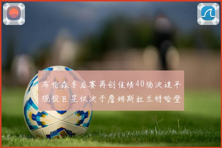 布伦森季后赛再创佳绩40场次追平现役巨星仅次于詹姆斯杜兰特哈登