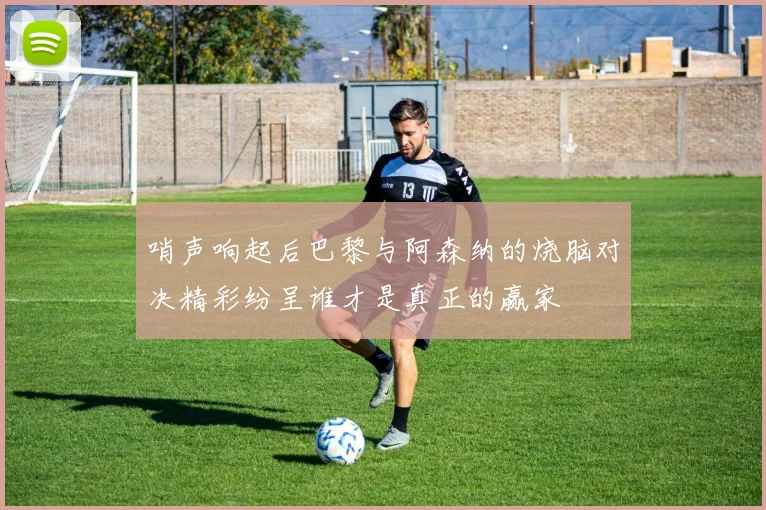 哨声响起后巴黎与阿森纳的烧脑对决精彩纷呈谁才是真正的赢家