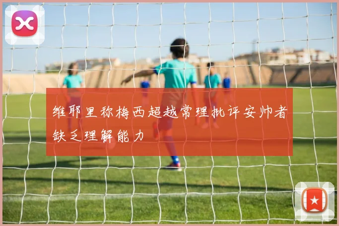 维耶里称梅西超越常理批评安帅者缺乏理解能力