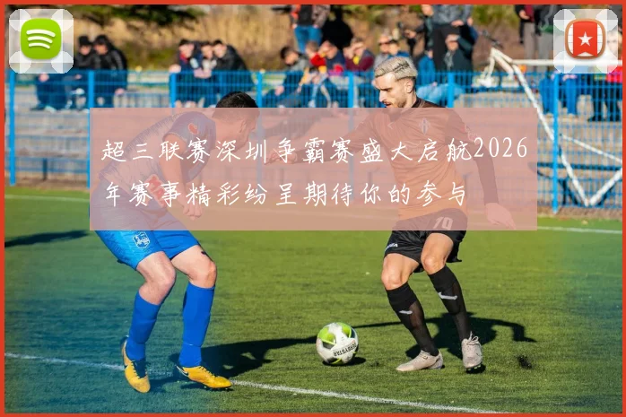 超三联赛深圳争霸赛盛大启航2026年赛事精彩纷呈期待你的参与