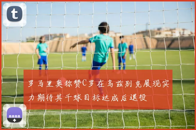 罗马里奥称赞C罗在乌兹别克展现实力期待其千球目标达成后退役
