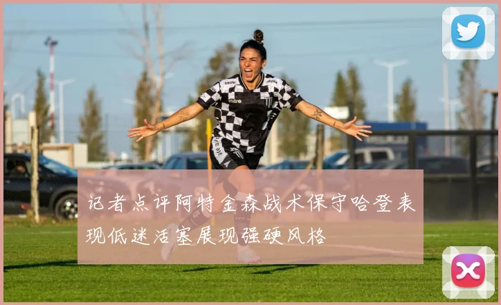 记者点评阿特金森战术保守哈登表现低迷活塞展现强硬风格