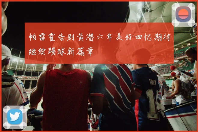 帕雷霍告别黄潜六年美好回忆期待继续踢球新篇章